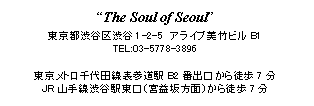 テキスト ボックス: “The Soul of Seoul”
東京都渋谷区渋谷1-2-5　アライブ美竹ビルB1
TEL:03-5778-3896

東京メトロ千代田線表参道駅B2番出口から徒歩7分
JR山手線渋谷駅東口（宮益坂方面）から徒歩7分

